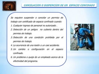 Se requiere suspender o cancelar un permiso de
trabajo con certificado de espacio confinado cuando:
1. Cualquier ingreso de personal no autorizado .
2. Detección de un peligro    no cubierto dentro del
  permiso de trabajo.
3. Detección de una condición prohibida por el
  permiso de trabajo.
4. La ocurrencia de una lesión o un casi accidente.
5. Un   cambio   o   configuración   en   el   espacio
  confinado.
6. Un problema o queja de un empleado acerca de la
  efectividad del programa.
 