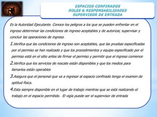 Es la Autoridad Ejecutante. Conoce los peligros a los que se pueden enfrentar en el
ingreso determinar las condiciones de ingreso aceptables y de autorizar, supervisar y
concluir las operaciones de ingreso.
1.Verifica que las condiciones de ingreso son aceptables, que las pruebas especificadas
 por el permiso se han realizado y que los procedimientos y equipo especificado por el
 permiso está en el sitio antes de firmar el permiso y permitir que el ingreso comience
2.Verifica que los servicios de rescate están disponibles y que los medios para
 llamarlos están operables
3.Asegura que el personal que va a ingresar al espacio confinado tenga el examen de
 aptitud física.
4.Esta siempre disponible en el lugar de trabajo mientras que se está realizando el
 trabajo en el espacio permitido. El vigía puede ser el supervisor de entrada
 
