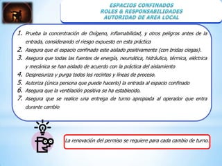 1.   Prueba la concentración de Oxígeno, inflamabilidad, y otros peligros antes de la
     entrada, considerando el riesgo expuesto en esta práctica
2.   Asegura que el espacio confinado este aislado positivamente (con bridas ciegas).
3.   Asegura que todas las fuentes de energía, neumática, hidráulica, térmica, eléctrica
     y mecánica se han aislado de acuerdo con la práctica del aislamiento
4.   Despresuriza y purga todos los recintos y líneas de proceso.
5.   Autoriza (única persona que puede hacerlo) la entrada al espacio confinado
6.   Asegura que la ventilación positiva se ha establecido.
7.   Asegura que se realice una entrega de turno apropiada al operador que entra
     durante cambio




                       La renovación del permiso se requiere para cada cambio de turno.
 