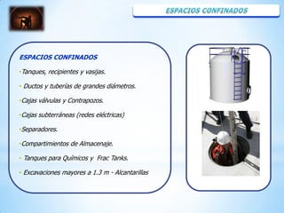 ESPACIOS CONFINADOS

•Tanques, recipientes y vasijas.

• Ductos y tuberías de grandes diámetros.

•Cajas válvulas y Contrapozos.

•Cajas subterráneas (redes eléctricas)

•Separadores.

•Compartimientos de Almacenaje.

• Tanques para Químicos y Frac Tanks.

• Excavaciones mayores a 1.3 m - Alcantarillas
 