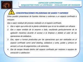 CONCENTRACIONES PELIGROSAS DE GASES Y VAPORES
Estos pueden presentarse de fuentes internas o externas a un espacio confinado e
incluyen:
Gas o vapor residual del proceso realizado en el espacio confinado.
1. Gas o vapor que entra de la planta colindante que no se ha aislado con eficacia.
2. Gas o vapor emitido de la escama o lodo, resultando particularmente de la
   agitación mecánica durante el acceso o la limpieza o debido al calor de las
   operaciones de soldadura.
3. Gas, vapor o humos producidos por las operaciones que son realizadas en el
   espacio confinado como sand blasting, soldadura y corte, pulido y pintura en
   aerosol y el uso de pegamentos y de solventes.
4. Gas de escape llevado dentro del espacio confinado por motores o equipos de
   extracción o calefaccion
 