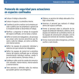 6 TRABAJOS EN ESPACIOS CONFINADOS
	Evaluar el trabajo a desarrollar.
	Evaluar el espacio y la atmósfera interior.
	Coordinar la acción a realizar con la empresa pri-
vada o pública que sea propietaria o gestora de
la instalación donde se desarrollará el trabajo.
	Planificar y programar el tiempo de ocupación
del espacio confinado, con las tareas a realizar.
	Definir el número de trabajadores y de personas
que actúan como recursos preventivos que lle-
varán a cabo los trabajos, así como su distribu-
ción interior-exterior.
	Definir los equipos de protección individual y
colectiva con que contarán los trabajadores.
	Definir los equipos de control de la atmósfera
interior del espacio confinado que se utilizarán
(monitorización individual continua, sondas fi-
jas con control externo, fórmulas mixtas...).
	Establecer cuáles serán los canales de comunica-
ción utilizados: interior-interior, interior-exterior
y exterior-exterior.
	Tener previstos y definidos todos los motivos
que pueden generar una emergencia.
	Elaborar un permiso de trabajo adecuado al tra-
bajo a desarrollar.
	Autorizar al personal que realizará el trabajo
dentro del espacio confinado.
	Formar al personal sobre la utilización de los
equipos de protección individual y colectiva, de los
equipos de medición de la atmósfera interior, de
los equipos de comunicación utilizados y de los
equipos de extinción de incendios disponibles.
	Formar al personal sobre emergencias, primeros
auxilios y auto-rescate.
Protocolo de seguridad para actuaciones
en espacios confinados
 