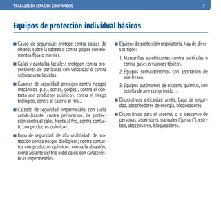 TRABAJOS EN ESPACIOS CONFINADOS 7
	Casco de seguridad: protege contra caídas de
objetos sobre la cabeza o contra golpes con ele-
mentos fijos o móviles.
	Gafas y pantallas faciales: protegen contra pro-
yecciones de partículas con velocidad o contra
salpicaduras líquidas.
	Guantes de seguridad: protegen contra riesgos
mecánicos -p.ej., cortes, golpes-, contra el con-
tacto con productos químicos, contra el riesgo
biológico, contra el calor o el frío…
	Calzado de seguridad: impermeable, con suela
antideslizante, contra perforación, de protec-
ción contra el calor, frente al frío, contra contac-
to con productos químicos...
	Ropa de seguridad: de alta visibilidad; de pro-
tección contra riesgos biológicos; contra contac-
tos con productos químicos; contra la abrasión;
como aislante del frío o del calor; con caracterís-
ticas impermeables.
	Equipos de protección respiratoria. Hay de diver-
sos tipos:
1.	Mascarillas autofiltrantes contra partículas o
contra gases o vapores tóxicos.
2.	Equipos semiautónomos con aportación de
aire fresco.
3.	Equipos autónomos de oxígeno químico, con
botella de aire comprimido...
	Dispositivos anticaídas: arnés, baga de seguri-
dad, absorbedores de energía, bloqueadores.
	Dispositivos para el ascenso o el descenso de
personas: ascensores manuales (“jumars”), estri-
bos, descensores, bloqueadores.
Equipos de protección individual básicos
 