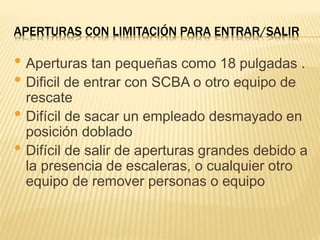 APERTURAS CON LIMITACIÓN PARA ENTRAR/SALIR
• Aperturas tan pequeñas como 18 pulgadas .
• Dificil de entrar con SCBA o otro equipo de
rescate
• Difícil de sacar un empleado desmayado en
posición doblado
• Difícil de salir de aperturas grandes debido a
la presencia de escaleras, o cualquier otro
equipo de remover personas o equipo
 