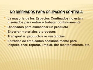 NO DISEÑADOS PARA OCUPACIÓN CONTINUA
• La mayoria de los Espacios Confinados no estan
diseñados para entrar y trabajar continuamente
• Diseñados para almacenar un producto
• Encerrar materiales o procesos
• Transportar productos or sustancias
• Entradas de empleados ocasionalmente para
inspeccionar, reparar, limpiar, dar mantenimiento, etc.
 