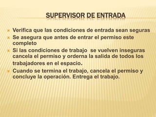 SUPERVISOR DE ENTRADA
 Verifica que las condiciones de entrada sean seguras
 Se asegura que antes de entrar el permiso este
completo
 Si las condiciones de trabajo se vuelven inseguras
cancela el permiso y orderna la salida de todos los
trabajadores en el espacio.
 Cuando se termina el trabajo, cancela el permiso y
concluye la operación. Entrega el trabajo.
 