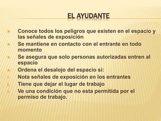 EL AYUDANTE
 Conoce todos los peligros que existen en el espacio y
las señales de exposición
 Se mantiene en contacto con el entrante en todo
momento
 Se asegura que solo personas autorizadas entren al
espacio
 Ordena el desalojo del espacio si:
1. Nota señales de exposición en los entrantes
2. Tiene que dejar el lugar de trabajo
3. Ve una condición que no esta permitida por el
permiso de trabajo.
 