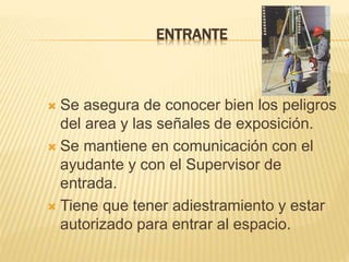 ENTRANTE
 Se asegura de conocer bien los peligros
del area y las señales de exposición.
 Se mantiene en comunicación con el
ayudante y con el Supervisor de
entrada.
 Tiene que tener adiestramiento y estar
autorizado para entrar al espacio.
 