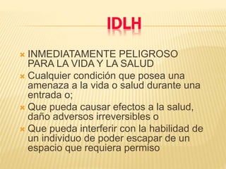 IDLH
 INMEDIATAMENTE PELIGROSO
PARA LA VIDA Y LA SALUD
 Cualquier condición que posea una
amenaza a la vida o salud durante una
entrada o;
 Que pueda causar efectos a la salud,
daño adversos irreversibles o
 Que pueda interferir con la habilidad de
un individuo de poder escapar de un
espacio que requiera permiso
 