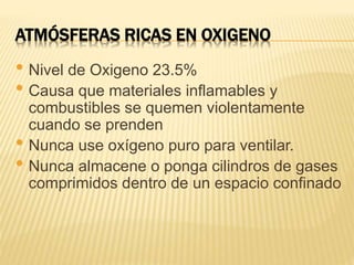 ATMÓSFERAS RICAS EN OXIGENO
• Nivel de Oxigeno 23.5%
• Causa que materiales inflamables y
combustibles se quemen violentamente
cuando se prenden
• Nunca use oxígeno puro para ventilar.
• Nunca almacene o ponga cilindros de gases
comprimidos dentro de un espacio confinado
 