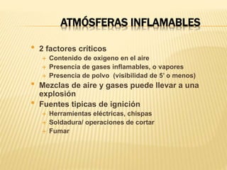 ATMÓSFERAS INFLAMABLES
• 2 factores críticos
 Contenido de oxigeno en el aire
 Presencia de gases inflamables, o vapores
 Presencia de polvo (visibilidad de 5’ o menos)
• Mezclas de aire y gases puede llevar a una
explosión
• Fuentes tipicas de ignición
 Herramientas eléctricas, chispas
 Soldadura/ operaciones de cortar
 Fumar
 