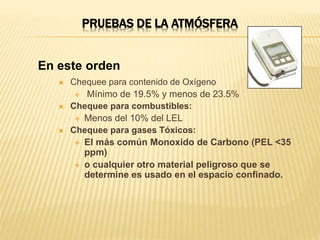 PRUEBAS DE LA ATMÓSFERA
 Chequee para contenido de Oxígeno
 Mínimo de 19.5% y menos de 23.5%
 Chequee para combustibles:
 Menos del 10% del LEL
 Chequee para gases Tóxicos:
 El más común Monoxido de Carbono (PEL <35
ppm)
 o cualquier otro material peligroso que se
determine es usado en el espacio confinado.
En este orden
 