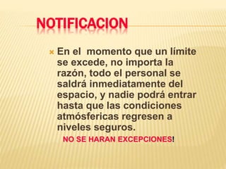 NOTIFICACION
 En el momento que un límite
se excede, no importa la
razón, todo el personal se
saldrá inmediatamente del
espacio, y nadie podrá entrar
hasta que las condiciones
atmósfericas regresen a
niveles seguros.
NO SE HARAN EXCEPCIONES!
 