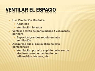 VENTILAR EL ESPACIO
 Use Ventilación Mecánica
 Abanicos
 Ventilación forzada
 Ventilar a razón de por lo menos 4 volumenes
por hora
 Espacios grandes requieren más
ventilación
 Asegurese que el aire suplido no esta
contaminado
 Ventilación por aire suplido debe ser de
aire fresco no contaminado con
inflamables, tóxinas, etc.
 