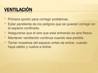 VENTILACIÓN
• Primera opción para corregir problemas.
• Estar pendiente de los peligros que se quieren corregir en
el espacio confinado.
• Asegurarse que el aire que esta entrando es aire fresco.
• Mantener ventilación continua cuando sea posible.
• Tomar muestras del espacio antes de entrar, cuando
haya salido y vuelva a entrar.
 
