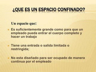 ¿QUE ES UN ESPACIO CONFINADO?
 Es suficientemente grande como para que un
empleado pueda entrar el cuerpo completo y
hacer un trabajo
 Tiene una entrada o salida limitada o
restringida;
 No esta diseñado para ser ocupado de manera
continua por el empleado
Un espacio que:
 