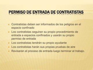 PERMISO DE ENTRADA DE CONTRATISTAS
 Contratistas deben ser informados de los peligros en el
espacio confinado
 Los contratistas seguiran su propio procedimiento de
entrada a espacios confinados y usarán su propio
permiso de entrada
 Los contratistas tendrán su propio ayudante
 Los contratistas harán sus propias pruebas de aire
 Revisarán el proceso de entrada luego terminar el trabajo.
 