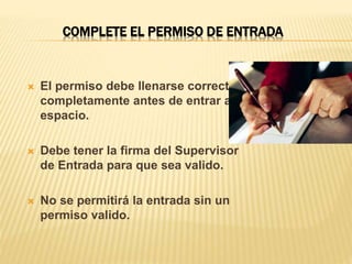 COMPLETE EL PERMISO DE ENTRADA
 El permiso debe llenarse correcta y
completamente antes de entrar al
espacio.
 Debe tener la firma del Supervisor
de Entrada para que sea valido.
 No se permitirá la entrada sin un
permiso valido.
 