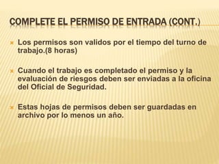 COMPLETE EL PERMISO DE ENTRADA (CONT.)
 Los permisos son validos por el tiempo del turno de
trabajo.(8 horas)
 Cuando el trabajo es completado el permiso y la
evaluación de riesgos deben ser enviadas a la oficina
del Oficial de Seguridad.
 Estas hojas de permisos deben ser guardadas en
archivo por lo menos un año.
 