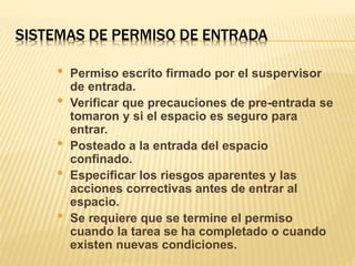 SISTEMAS DE PERMISO DE ENTRADA
• Permiso escrito firmado por el suspervisor
de entrada.
• Verificar que precauciones de pre-entrada se
tomaron y si el espacio es seguro para
entrar.
• Posteado a la entrada del espacio
confinado.
• Especificar los riesgos aparentes y las
acciones correctivas antes de entrar al
espacio.
• Se requiere que se termine el permiso
cuando la tarea se ha completado o cuando
existen nuevas condiciones.
 