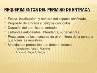 REQUERIMIENTOS DEL PERMISO DE ENTRADA
• Fecha, localización, y nombre del espacio confinado.
• Propósito de entrada y peligros conocidos.
• Duración del permiso de entrada
• Entrantes autorizados, attendants, supervisores.
• Resultados de las muestras de aire – firma de la persona
que toma las muestras.
• Medidas de protección que deben tomarse:
 Ventilación, Aislar, Flushing
 Lockout / Tagout, Purgar
 