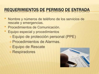 REQUERIMIENTOS DE PERMISO DE ENTRADA
• Nombre y números de teléfono de los servicios de
rescate y emergencias.
• Procedimientos de Comunicación.
• Equipo especial y procedimientos
 Equipo de protección personal (PPE)
 Procedimientos de Alarmas.
 Equipo de Rescate
 Respiradores
 
