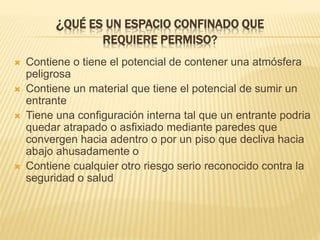 ¿QUÉ ES UN ESPACIO CONFINADO QUE
REQUIERE PERMISO?
 Contiene o tiene el potencial de contener una atmósfera
peligrosa
 Contiene un material que tiene el potencial de sumir un
entrante
 Tiene una configuración interna tal que un entrante podria
quedar atrapado o asfixiado mediante paredes que
convergen hacia adentro o por un piso que decliva hacia
abajo ahusadamente o
 Contiene cualquier otro riesgo serio reconocido contra la
seguridad o salud
 