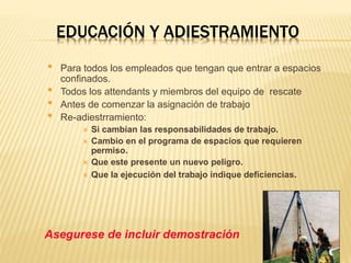 EDUCACIÓN Y ADIESTRAMIENTO
• Para todos los empleados que tengan que entrar a espacios
confinados.
• Todos los attendants y miembros del equipo de rescate
• Antes de comenzar la asignación de trabajo
• Re-adiestrramiento:
 Si cambian las responsabilidades de trabajo.
 Cambio en el programa de espacios que requieren
permiso.
 Que este presente un nuevo peligro.
 Que la ejecución del trabajo indique deficiencias.
Asegurese de incluir demostración
 