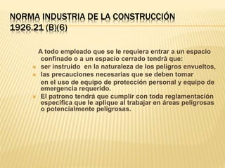 NORMA INDUSTRIA DE LA CONSTRUCCIÓN
1926.21 (B)(6)
A todo empleado que se le requiera entrar a un espacio
confinado o a un espacio cerrado tendrá que:
 ser instruido en la naturaleza de los peligros envueltos,
 las precauciones necesarias que se deben tomar
en el uso de equipo de protección personal y equipo de
emergencia requerido.
 El patrono tendrá que cumplir con toda reglamentación
especifica que le aplique al trabajar en áreas peligrosas
o potencialmente peligrosas.
 