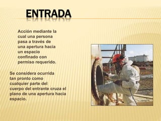 ENTRADA
Acción mediante la
cual una persona
pasa a través de
una apertura hacia
un espacio
confinado con
permiso requerido.
Se considera ocurrida
tan pronto como
cualquier parte del
cuerpo del entrante cruza el
plano de una apertura hacia
espacio.
 