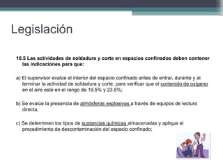 Legislación
10.5 Las actividades de soldadura y corte en espacios confinados deben contener
las indicaciones para que:
a) El supervisor evalúe el interior del espacio confinado antes de entrar, durante y al
terminar la actividad de soldadura y corte, para verificar que el contenido de oxígeno
en el aire esté en el rango de 19.5% y 23.5%;
b) Se evalúe la presencia de atmósferas explosivas a través de equipos de lectura
directa;
c) Se determinen los tipos de sustancias químicas almacenadas y aplique el
procedimiento de descontaminación del espacio confinado;
 