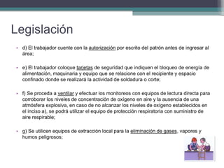 Legislación
• d) El trabajador cuente con la autorización por escrito del patrón antes de ingresar al
área;
• e) El trabajador coloque tarjetas de seguridad que indiquen el bloqueo de energía de
alimentación, maquinaria y equipo que se relacione con el recipiente y espacio
confinado donde se realizará la actividad de soldadura o corte;
• f) Se proceda a ventilar y efectuar los monitoreos con equipos de lectura directa para
corroborar los niveles de concentración de oxígeno en aire y la ausencia de una
atmósfera explosiva, en caso de no alcanzar los niveles de oxígeno establecidos en
el inciso a), se podrá utilizar el equipo de protección respiratoria con suministro de
aire respirable;
• g) Se utilicen equipos de extracción local para la eliminación de gases, vapores y
humos peligrosos;
 