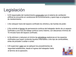Legislación
• h) El responsable del mantenimiento compruebe que el sistema de ventilación
artificial se encuentre en condiciones de funcionamiento y opere bajo un programa
de mantenimiento;
• i) Se coloquen fuera del espacio confinado los cilindros y las fuentes de poder;
• j) Se controle el tiempo de permanencia continua del trabajador dentro de un espacio
confinado a una hora de trabajo continuo como máximo, con descansos mínimos de
15 minutos fuera del espacio confinado;
• k) Se eliminen o reduzcan al mínimo las atmósferas explosivas en los espacios
confinados que hayan contenido líquidos inflamables u otro tipo de combustibles,
antes de proceder a soldar o cortar;
• l) El supervisor vigile que se apliquen los procedimientos de
seguridad establecidos, desde el ingreso del trabajador hasta
el término de la operación;
 