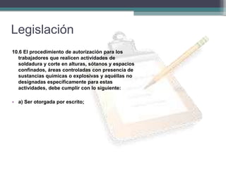 Legislación
10.6 El procedimiento de autorización para los
trabajadores que realicen actividades de
soldadura y corte en alturas, sótanos y espacios
confinados, áreas controladas con presencia de
sustancias químicas o explosivas y aquéllas no
designadas específicamente para estas
actividades, debe cumplir con lo siguiente:
• a) Ser otorgada por escrito;
 