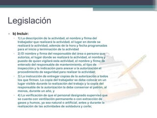 Legislación
• b) Incluir:
▫ 1) La descripción de la actividad, el nombre y firma del
trabajador que realizará la actividad, el lugar en donde se
realizará la actividad, además de la hora y fecha programadas
para el inicio y terminación de la actividad
▫ 2) El nombre y firma del responsable del área o persona que
autoriza, el lugar donde se realizará la actividad, el nombre y
puesto de quien vigilará esta actividad, el nombre y firma de
enterado del responsable de mantenimiento, el tipo de
inspección y la indicación para anexar a la autorización el
procedimiento de seguridad para realizar la actividad;
▫ 3) La instrucción de entregar copias de la autorización a todos
los que firman. La copia del trabajador se debe colocar en un
lugar visible durante la realización del trabajo y la copia del
responsable de la autorización la debe conservar el patrón, al
menos, durante un año, y
▫ 4) La verificación de que el personal designado supervisó que
se cuenta con ventilación permanente o con extracción de
gases y humos, ya sea natural o artificial, antes y durante la
realización de las actividades de soldadura y corte;
 