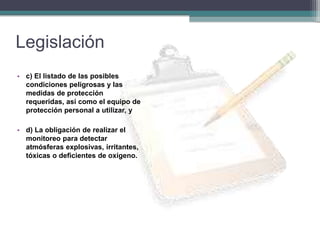Legislación
• c) El listado de las posibles
condiciones peligrosas y las
medidas de protección
requeridas, así como el equipo de
protección personal a utilizar, y
• d) La obligación de realizar el
monitoreo para detectar
atmósferas explosivas, irritantes,
tóxicas o deficientes de oxígeno.
 