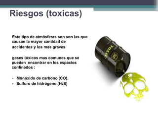 Este tipo de atmósferas son son las que
causan la mayor cantidad de
accidentes y los mas graves
gases tóxicos mas comunes que se
pueden encontrar en los espacios
confinados :
• Monóxido de carbono (CO).
• Sulfuro de hidrógeno (H2S)
Riesgos (toxicas)
 