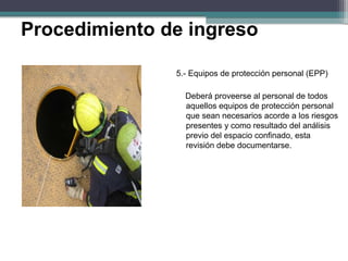 5.- Equipos de protección personal (EPP)
Deberá proveerse al personal de todos
aquellos equipos de protección personal
que sean necesarios acorde a los riesgos
presentes y como resultado del análisis
previo del espacio confinado, esta
revisión debe documentarse.
Procedimiento de ingreso
 