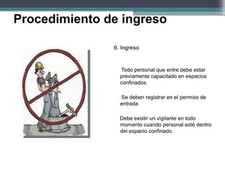 6. Ingreso
Todo personal que entre debe estar
previamente capacitado en espacios
confinados.
Se deben registrar en el permiso de
entrada
Debe existir un vigilante en todo
momento cuando personal esté dentro
del espacio confinado.
Procedimiento de ingreso
 