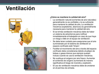 ¿Cómo se mantiene la calidad del aire?
• La ventilación natural (corrientes de aire naturales)
generalmente no es confiable y no es suficiente
para mantener la calidad de aire. La ventilación
mecánica (sopladores, abanicos) es generalmente
necesaria para mantener la calidad del aire.
• Si se brinda ventilación mecánica debe de haber
un sistema de advertencia para notificar
inmediatamente al trabajador en caso de que haya
un riesgo o fallo en el equipo de ventilación.
• Se debe tener cuidado para asegurarse que el aire
suministrado por el sistema de ventilación al
espacio confinado esté “limpio”.
• Facilitar el movimiento del aire a través del espacio
confinado debe considerarse debido al peligro de
bolsas o gases tóxicos que siempre quedan
incluso cuando se usa la ventilación mecánica.
• No sustituya el oxígeno por aire fresco. Aumentar
el contenido de oxígeno aumentará de manera
significativa el riesgo de incendio y explosión.
• El uso de ventilación mecánica debe de anotarse
en el permiso de entrada.
Ventilación
 