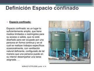 • Espacio confinado:
Espacio confinado: es un lugar lo
suficientemente amplio, que tiene
medios limitados o restringidos para
su acceso o salida, que no está
diseñado para ser ocupado por una
persona en forma continua y en el
cual se realizan trabajos específicos
ocasionalmente, con ventilación
natural deficiente, configurado de tal
manera que una persona puede en
su interior desempeñar una tarea
asignada. …
NOM-027-STPS-2008, punto 4.14
Definición Espacio confinado
 