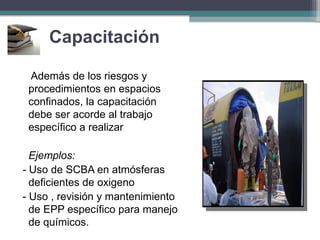 Capacitación
Además de los riesgos y
procedimientos en espacios
confinados, la capacitación
debe ser acorde al trabajo
específico a realizar
Ejemplos:
- Uso de SCBA en atmósferas
deficientes de oxigeno
- Uso , revisión y mantenimiento
de EPP específico para manejo
de químicos.
 