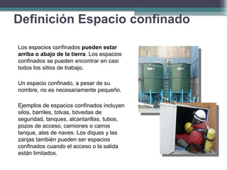 Los espacios confinados pueden estar
arriba o abajo de la tierra. Los espacios
confinados se pueden encontrar en casi
todos los sitios de trabajo.
Un espacio confinado, a pesar de su
nombre, no es necesariamente pequeño.
Ejemplos de espacios confinados incluyen
silos, barriles, tolvas, bóvedas de
seguridad, tanques, alcantarillas, tubos,
pozos de acceso, camiones o carros
tanque, alas de naves. Los diques y las
zanjas también pueden ser espacios
confinados cuando el acceso o la salida
están limitados.
Definición Espacio confinado
 