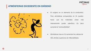 Nom de la présentation
21
ATMÓSFERAS EXCEDENTE EN OXÍGENO
● El oxígeno es un elemento de la combustión.
Pero atmósferas enriquecidas en O2 pueden
hacer que los materiales ardan más
intensamente (poder calorífico). Es decir
aumenta la “combustibilidad”.
● Atmósferas ricas en O2 aumentan los valores de
UEL (límites superiores de inflamabilidad).
 