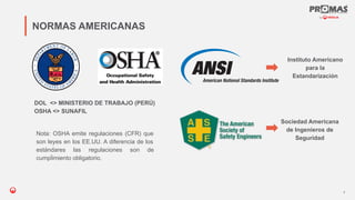 Nom de la présentation
NORMAS AMERICANAS
Instituto Americano
para la
Estandarización
Nota: OSHA emite regulaciones (CFR) que
son leyes en los EE.UU. A diferencia de los
estándares las regulaciones son de
cumpĺimiento obligatorio.
DOL <> MINISTERIO DE TRABAJO (PERÚ)
OSHA <> SUNAFIL
4
Sociedad Americana
de Ingenieros de
Seguridad
 