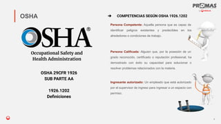 Nom de la présentation
Persona Competente: Aquella persona que es capaz de
identificar peligros existentes y predecibles en los
alrededores o condiciones de trabajo.
6
OSHA
Occupational Safety and
Health Administration
OSHA 29CFR 1926
SUB PARTE AA
1926.1202
Deﬁniciones
➔ COMPETENCIAS SEGÚN OSHA 1926.1202
Persona Calificada: Alguien que, por la posesión de un
grado reconocido, certificado o reputación profesional, ha
demostrado con éxito su capacidad para solucionar o
resolver problemas relacionados con la materia.
Ingresante autorizado: Un empleado que está autorizado
por el supervisor de ingreso para ingresar a un espacio con
permiso.
 