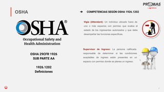 Nom de la présentation
Vigía (Attendant): Un individuo ubicado fuera de
uno o más espacios con permiso que evalúa el
estado de los ingresantes autorizados y que debe
desempeñar las funciones específicas.
7
OSHA
Occupational Safety and
Health Administration
OSHA 29CFR 1926
SUB PARTE AA
1926.1202
Deﬁniciones
➔ COMPETENCIAS SEGÚN OSHA 1926.1202
Supervisor de Ingreso: La persona calificada
responsable de determinar si las condiciones
aceptables de ingreso están presentes en un
espacio con permiso donde se planea un ingreso.
 