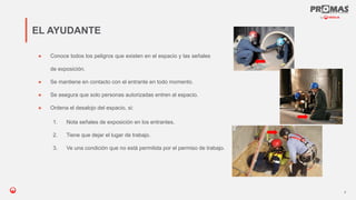 Nom de la présentation
● Conoce todos los peligros que existen en el espacio y las señales
de exposición.
● Se mantiene en contacto con el entrante en todo momento.
● Se asegura que solo personas autorizadas entren al espacio.
● Ordena el desalojo del espacio, si:
EL AYUDANTE
8
1. Nota señales de exposición en los entrantes.
2. Tiene que dejar el lugar de trabajo.
3. Ve una condición que no está permitida por el permiso de trabajo.
 