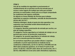 ITEM 5 Una de las medidas de seguridad es precisamente el establecimiento de un permiso escrito de entrada para el acceso a estos lugares de trabajo que evita que accedan personas no autorizadas o hasta que no se hayan comprobado las condiciones del espacio confinado. Se adjunta en Anexo Modelo de Permiso para trabajos especiales en espacios confinados, extraído de documentación técnica del I.N.S.H.T. Podemos distinguir, desde el punto de vista operativo, tres supuestos cuya necesidad vendrá determinada por la evaluación de riesgos: 1ª categoría: Necesita autorización de entrada por escrito y un plan de trabajo específico. 2ª categoría: Precisa seguridad en el método de trabajo con un permiso para entrar sin protección respiratoria. 3ª categoría: Se necesita seguridad en el método de trabajo, pero no se necesita permiso de entrada. En normativas específicas que pueden afectar a espacios confinados se prevé expresamente la medición de las condiciones ambientales, así Art 3.5 del R,D, 374/2001 de 6 de Abril sobre productos quimicos, en el Anexo IV parte A del punto 7 b del R.D. 1627/97 sobre obras de construcción, Art. 5 del R.D. 681/2003 de 12 de Junio sobre Atmósferas explosivas, 