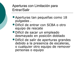 Aperturas con Limitación para
Entrar/Salir
•Aperturas tan pequeñas como 18
pulgadas .
•Dificil de entrar con SCBA o otro
equipo de rescate
•Difícil de sacar un empleado
desmayado en posición doblado
•Difícil de salir de aperturas grandes
debido a la presencia de escaleras,
o cualquier otro equipo de remover
personas o equipo
 